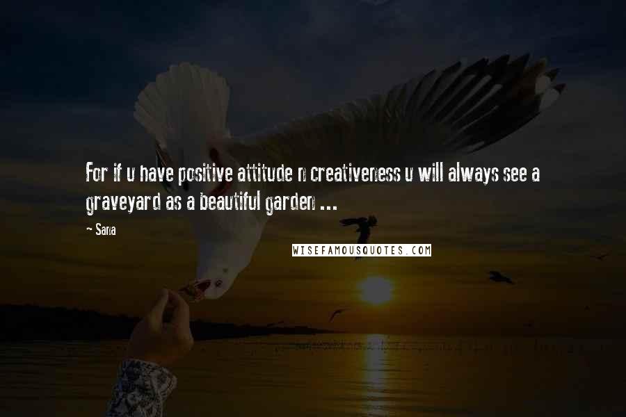 Sana Quotes: For if u have positive attitude n creativeness u will always see a graveyard as a beautiful garden ...