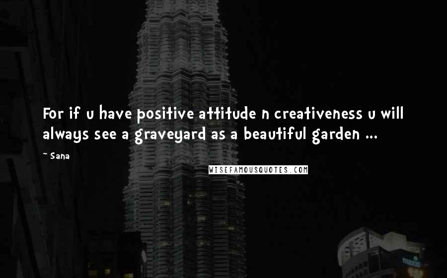 Sana Quotes: For if u have positive attitude n creativeness u will always see a graveyard as a beautiful garden ...