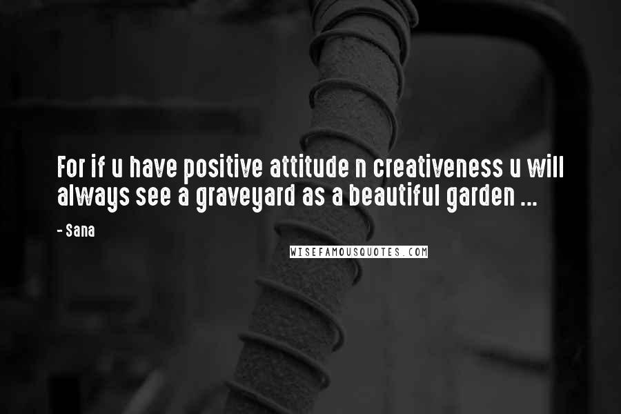 Sana Quotes: For if u have positive attitude n creativeness u will always see a graveyard as a beautiful garden ...