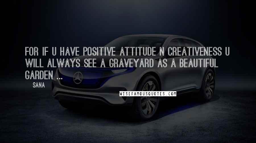 Sana Quotes: For if u have positive attitude n creativeness u will always see a graveyard as a beautiful garden ...