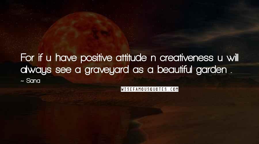 Sana Quotes: For if u have positive attitude n creativeness u will always see a graveyard as a beautiful garden ...