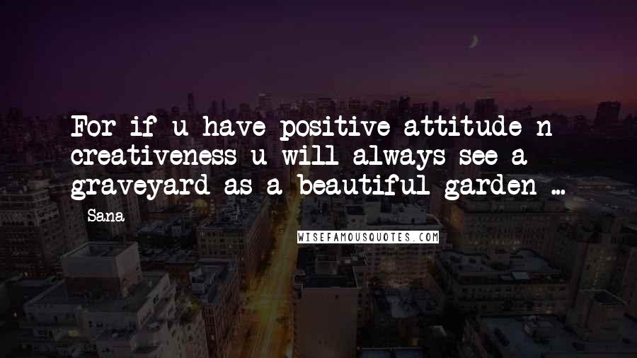 Sana Quotes: For if u have positive attitude n creativeness u will always see a graveyard as a beautiful garden ...