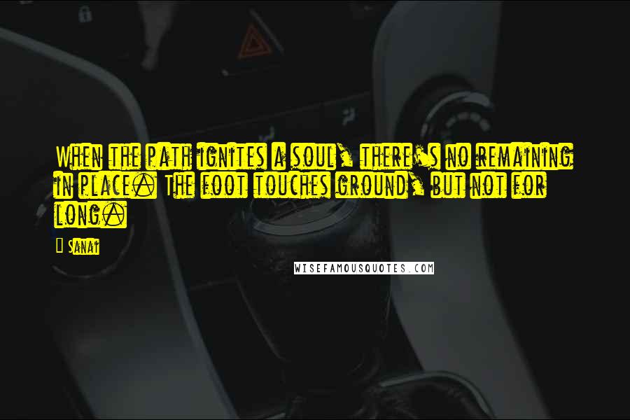Sanai Quotes: When the path ignites a soul, there's no remaining in place. The foot touches ground, but not for long.