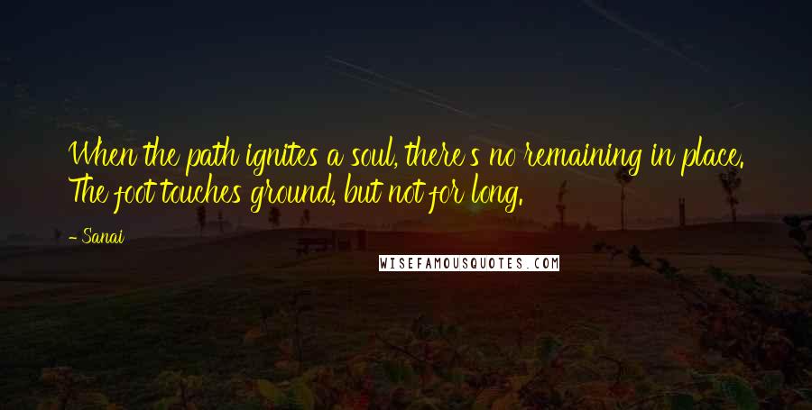 Sanai Quotes: When the path ignites a soul, there's no remaining in place. The foot touches ground, but not for long.