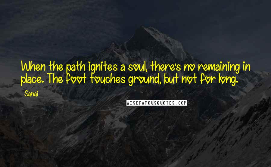 Sanai Quotes: When the path ignites a soul, there's no remaining in place. The foot touches ground, but not for long.