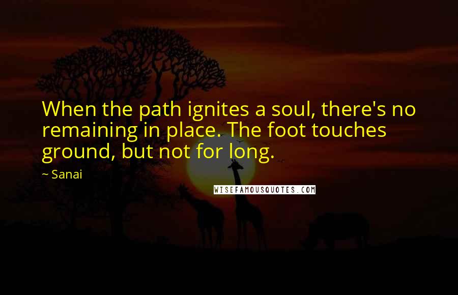Sanai Quotes: When the path ignites a soul, there's no remaining in place. The foot touches ground, but not for long.