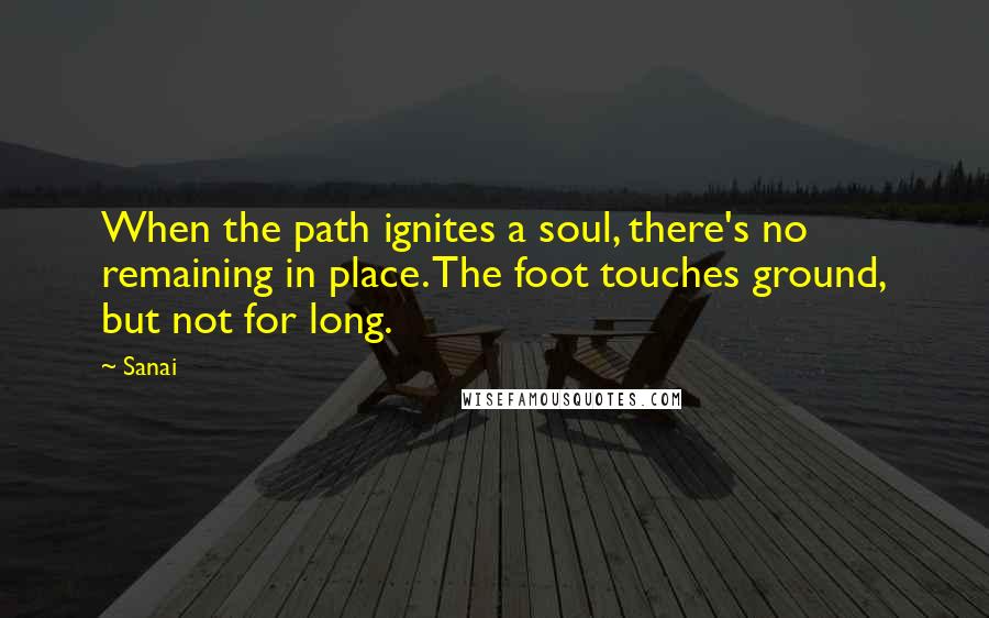 Sanai Quotes: When the path ignites a soul, there's no remaining in place. The foot touches ground, but not for long.