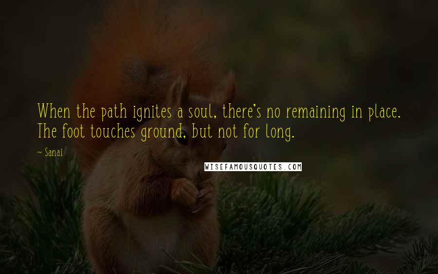 Sanai Quotes: When the path ignites a soul, there's no remaining in place. The foot touches ground, but not for long.