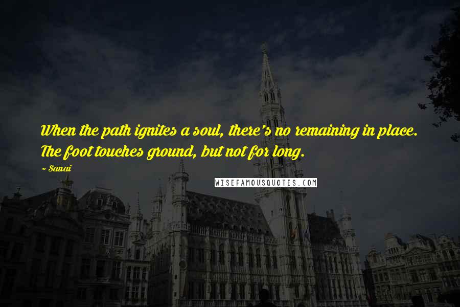 Sanai Quotes: When the path ignites a soul, there's no remaining in place. The foot touches ground, but not for long.
