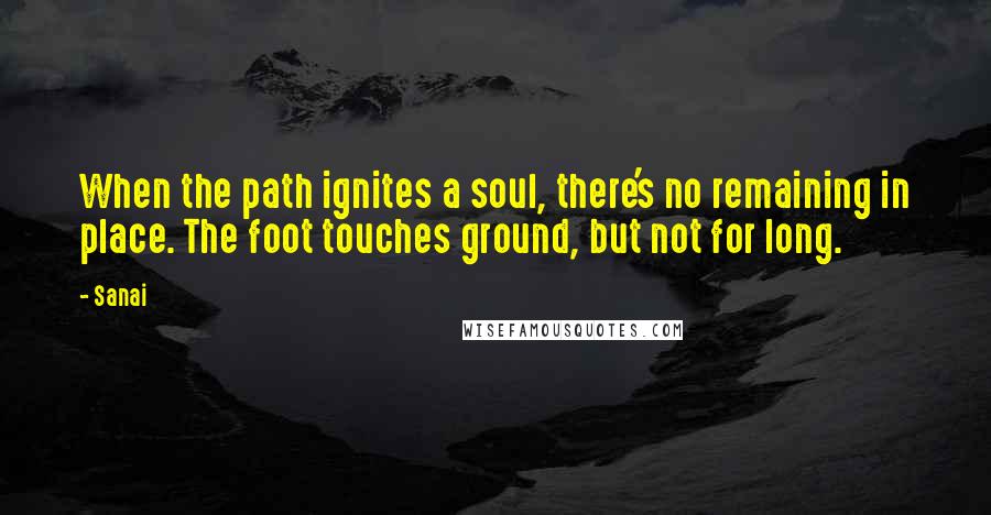 Sanai Quotes: When the path ignites a soul, there's no remaining in place. The foot touches ground, but not for long.