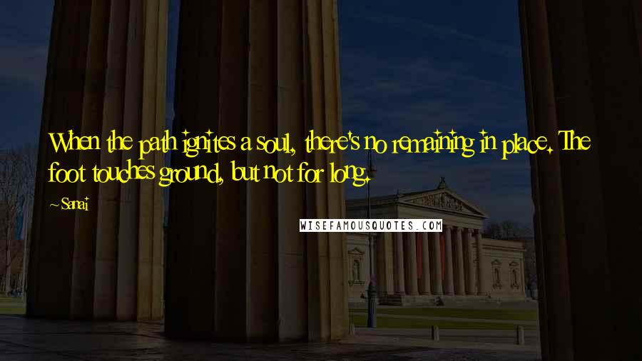 Sanai Quotes: When the path ignites a soul, there's no remaining in place. The foot touches ground, but not for long.