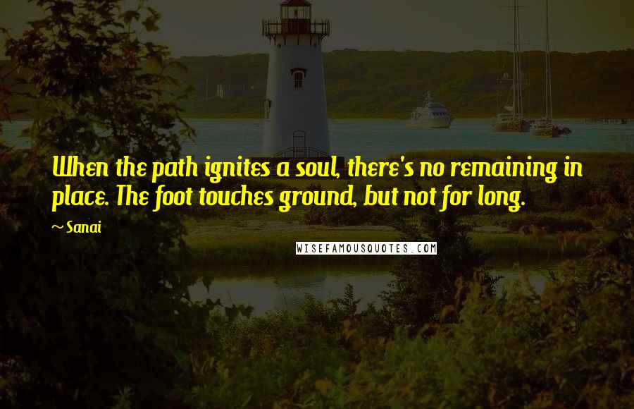 Sanai Quotes: When the path ignites a soul, there's no remaining in place. The foot touches ground, but not for long.