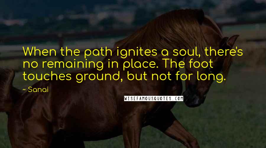 Sanai Quotes: When the path ignites a soul, there's no remaining in place. The foot touches ground, but not for long.