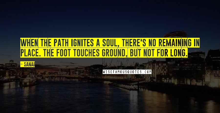 Sanai Quotes: When the path ignites a soul, there's no remaining in place. The foot touches ground, but not for long.