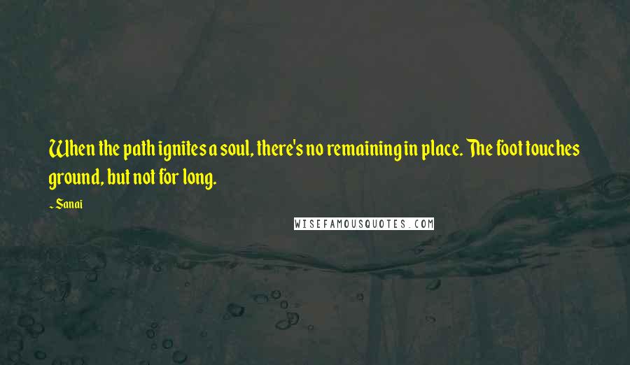 Sanai Quotes: When the path ignites a soul, there's no remaining in place. The foot touches ground, but not for long.