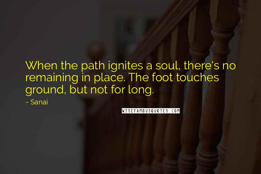 Sanai Quotes: When the path ignites a soul, there's no remaining in place. The foot touches ground, but not for long.
