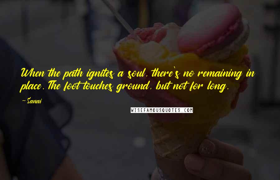 Sanai Quotes: When the path ignites a soul, there's no remaining in place. The foot touches ground, but not for long.