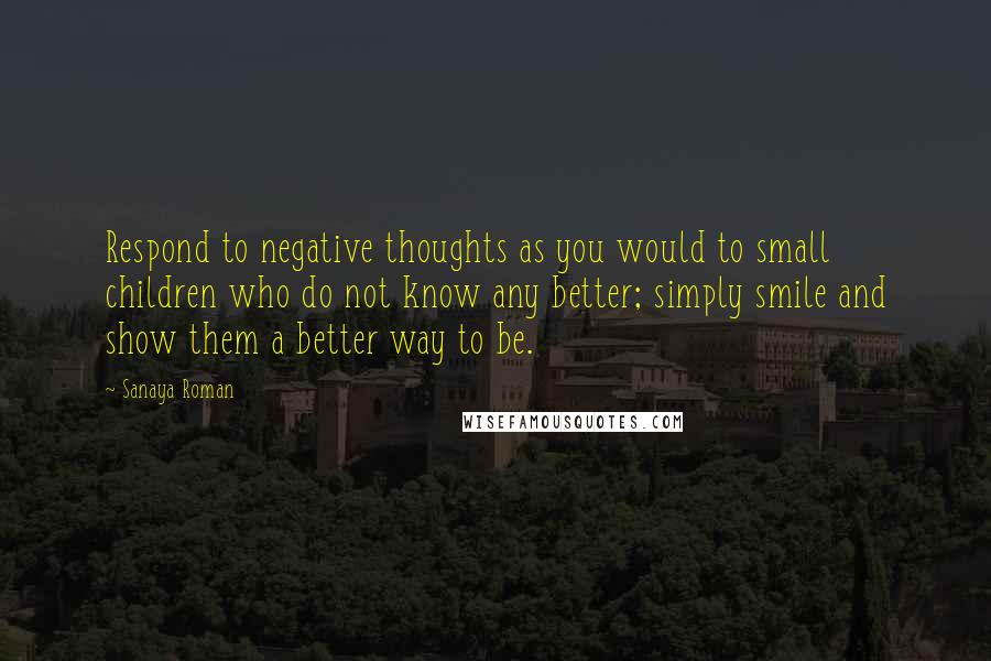 Sanaya Roman Quotes: Respond to negative thoughts as you would to small children who do not know any better; simply smile and show them a better way to be.