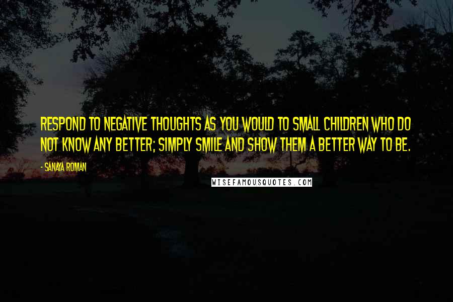 Sanaya Roman Quotes: Respond to negative thoughts as you would to small children who do not know any better; simply smile and show them a better way to be.