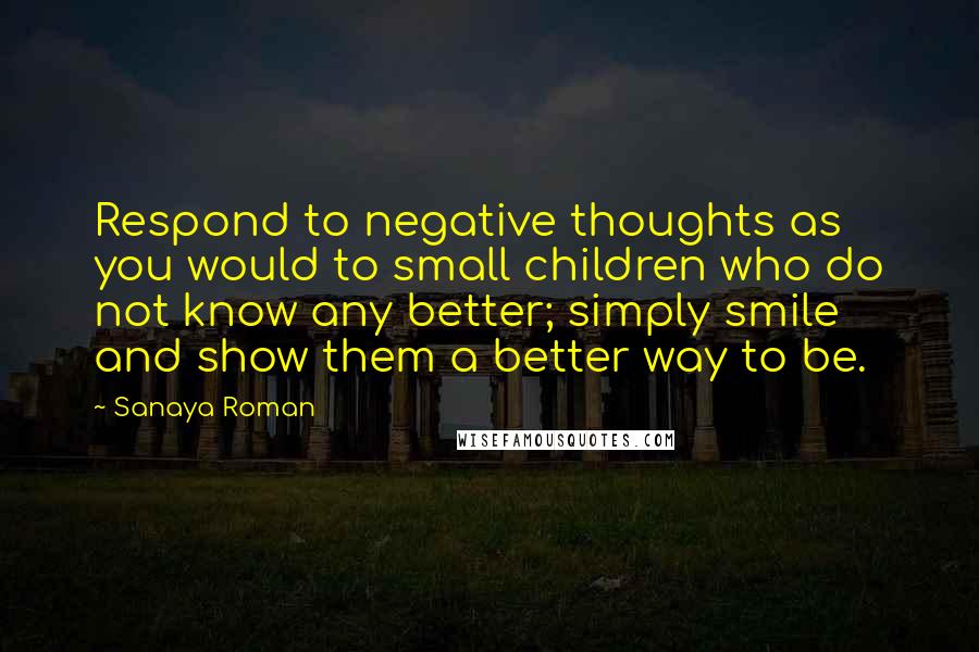 Sanaya Roman Quotes: Respond to negative thoughts as you would to small children who do not know any better; simply smile and show them a better way to be.