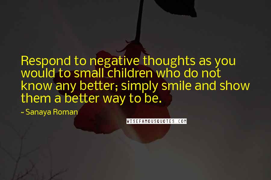Sanaya Roman Quotes: Respond to negative thoughts as you would to small children who do not know any better; simply smile and show them a better way to be.