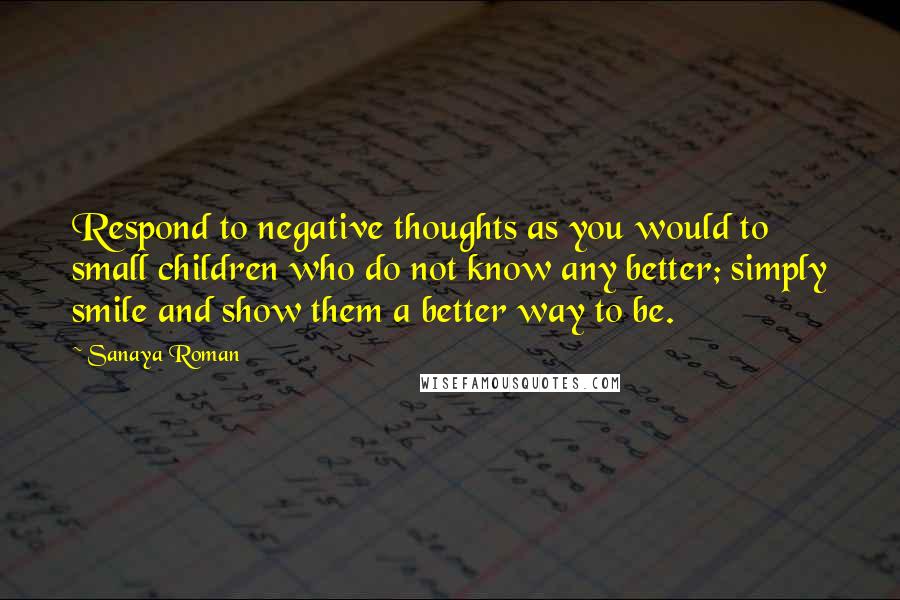 Sanaya Roman Quotes: Respond to negative thoughts as you would to small children who do not know any better; simply smile and show them a better way to be.