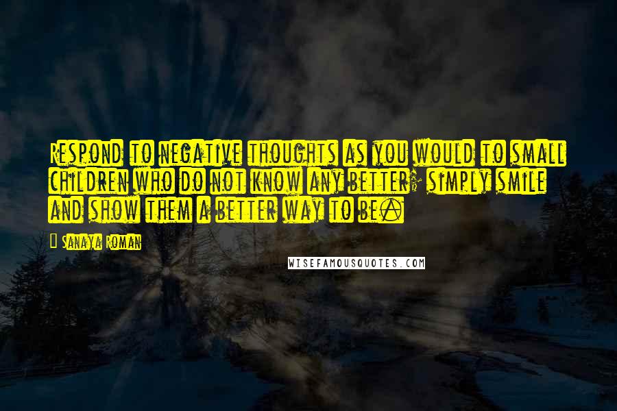 Sanaya Roman Quotes: Respond to negative thoughts as you would to small children who do not know any better; simply smile and show them a better way to be.