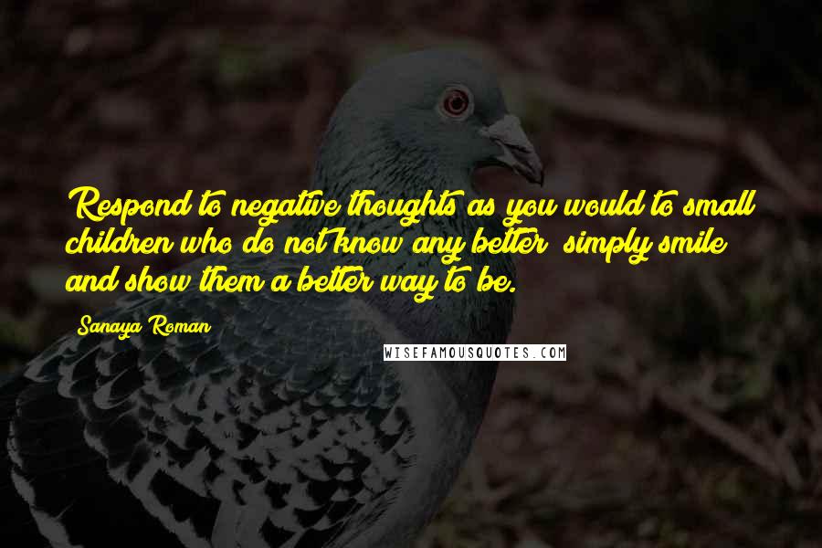 Sanaya Roman Quotes: Respond to negative thoughts as you would to small children who do not know any better; simply smile and show them a better way to be.