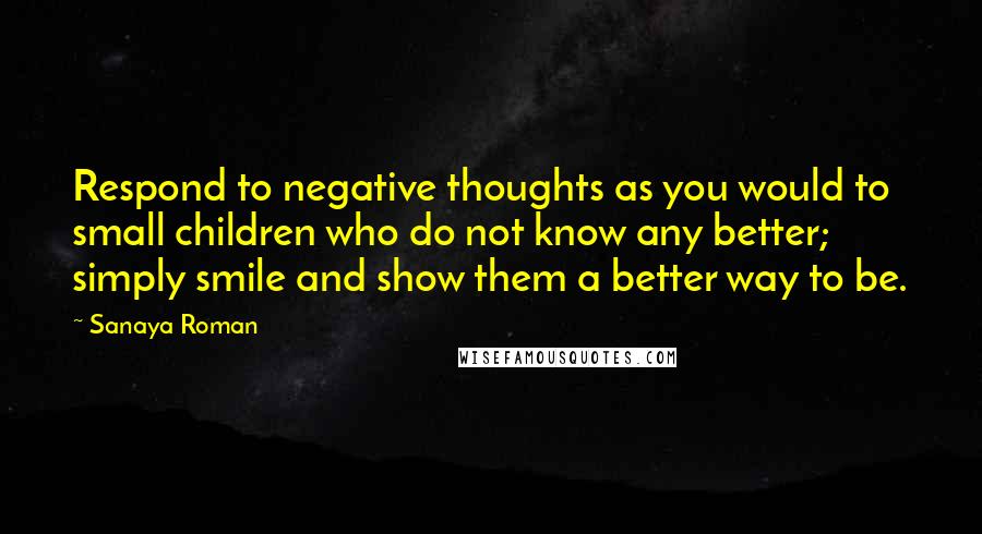 Sanaya Roman Quotes: Respond to negative thoughts as you would to small children who do not know any better; simply smile and show them a better way to be.