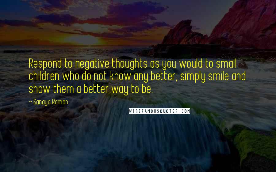 Sanaya Roman Quotes: Respond to negative thoughts as you would to small children who do not know any better; simply smile and show them a better way to be.