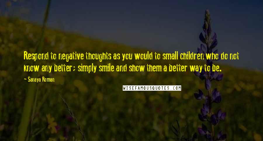 Sanaya Roman Quotes: Respond to negative thoughts as you would to small children who do not know any better; simply smile and show them a better way to be.