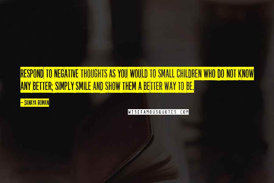 Sanaya Roman Quotes: Respond to negative thoughts as you would to small children who do not know any better; simply smile and show them a better way to be.