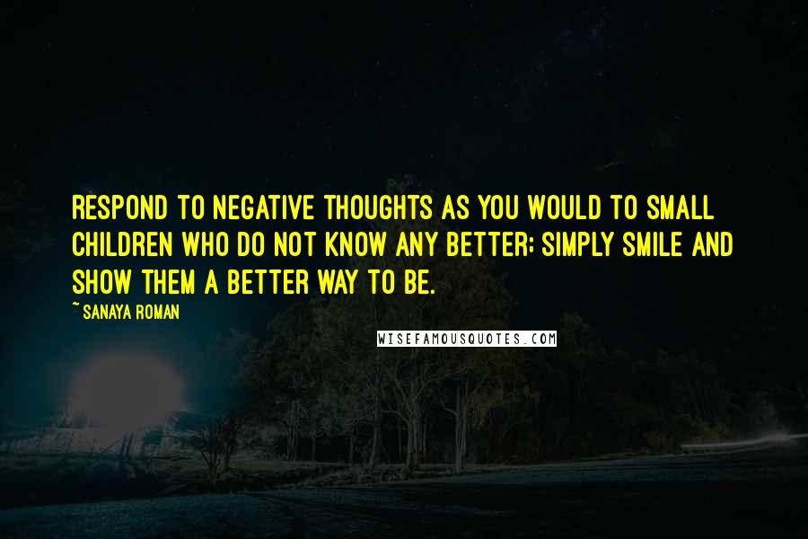 Sanaya Roman Quotes: Respond to negative thoughts as you would to small children who do not know any better; simply smile and show them a better way to be.