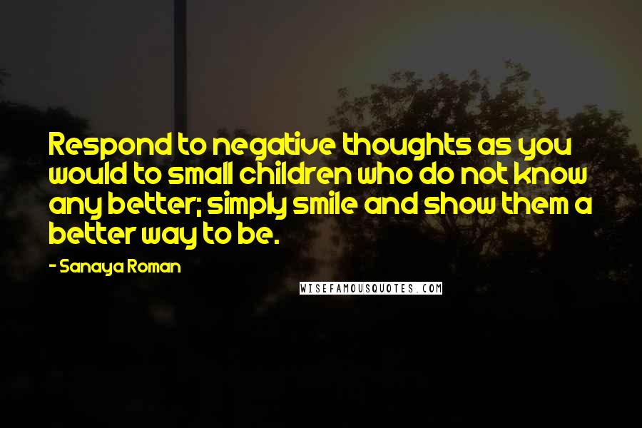 Sanaya Roman Quotes: Respond to negative thoughts as you would to small children who do not know any better; simply smile and show them a better way to be.