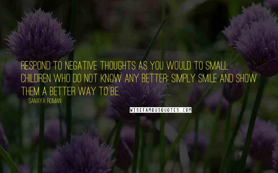 Sanaya Roman Quotes: Respond to negative thoughts as you would to small children who do not know any better; simply smile and show them a better way to be.