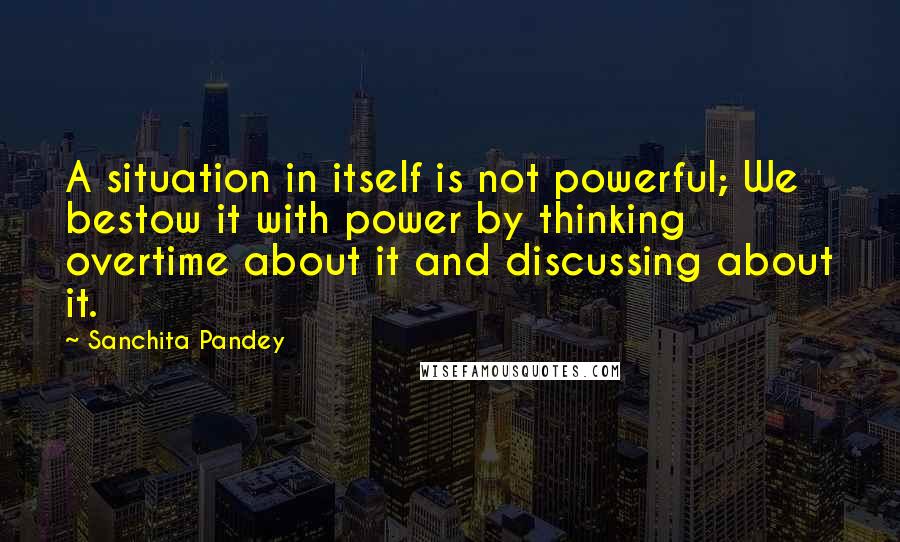 Sanchita Pandey Quotes: A situation in itself is not powerful; We bestow it with power by thinking overtime about it and discussing about it.