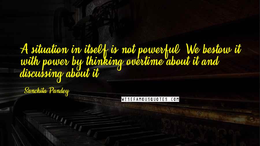 Sanchita Pandey Quotes: A situation in itself is not powerful; We bestow it with power by thinking overtime about it and discussing about it.