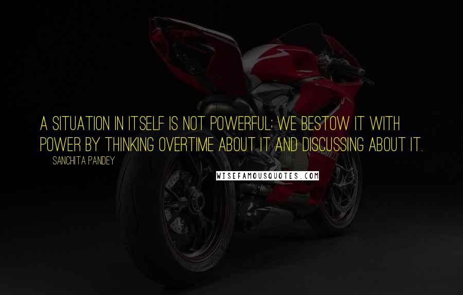 Sanchita Pandey Quotes: A situation in itself is not powerful; We bestow it with power by thinking overtime about it and discussing about it.