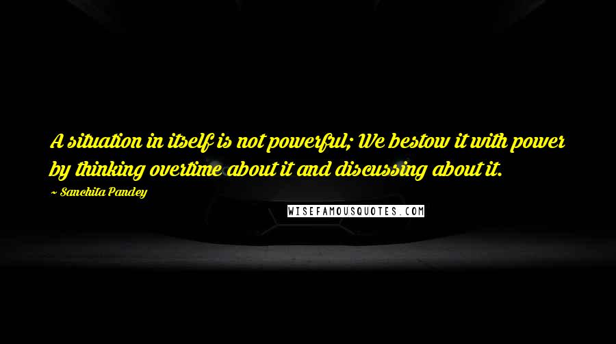 Sanchita Pandey Quotes: A situation in itself is not powerful; We bestow it with power by thinking overtime about it and discussing about it.