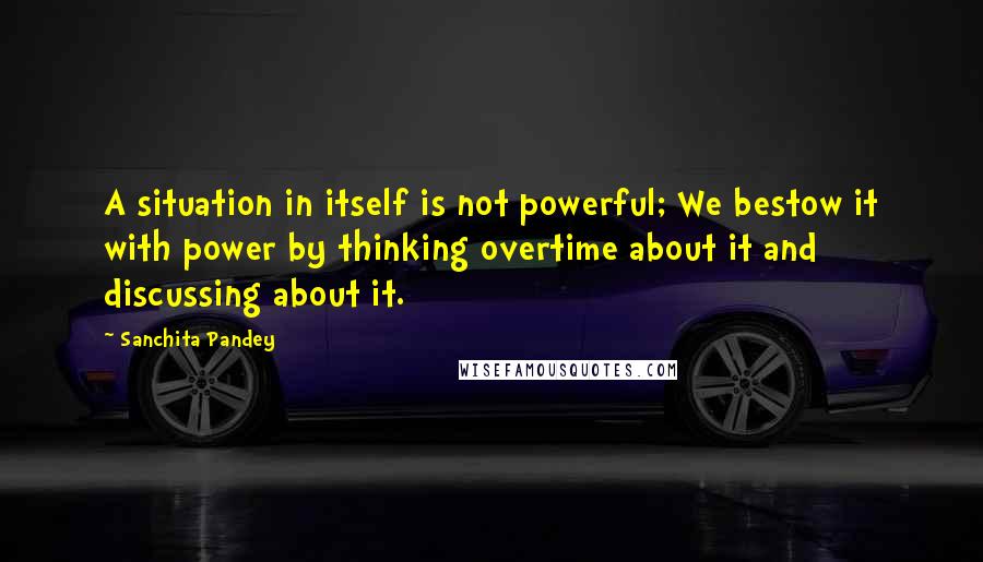 Sanchita Pandey Quotes: A situation in itself is not powerful; We bestow it with power by thinking overtime about it and discussing about it.