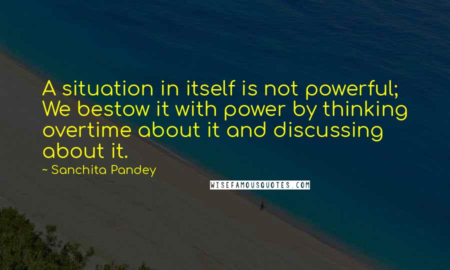 Sanchita Pandey Quotes: A situation in itself is not powerful; We bestow it with power by thinking overtime about it and discussing about it.