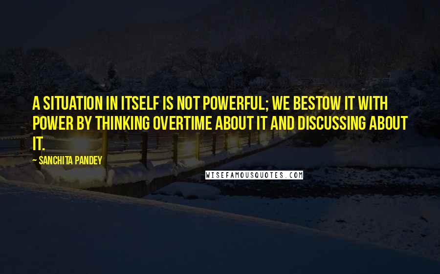 Sanchita Pandey Quotes: A situation in itself is not powerful; We bestow it with power by thinking overtime about it and discussing about it.