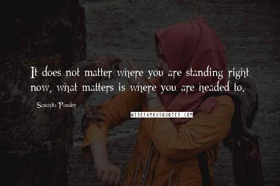 Sanchita Pandey Quotes: It does not matter where you are standing right now, what matters is where you are headed to.