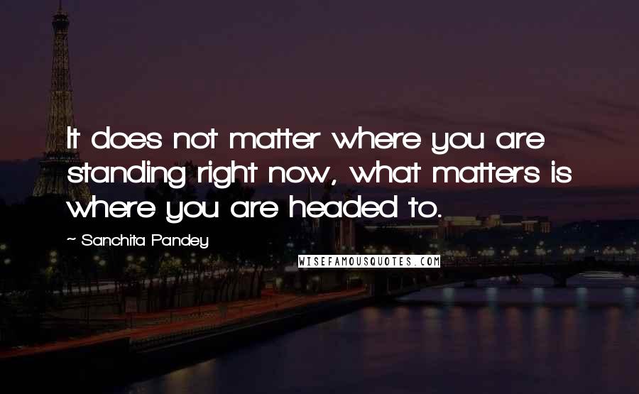 Sanchita Pandey Quotes: It does not matter where you are standing right now, what matters is where you are headed to.