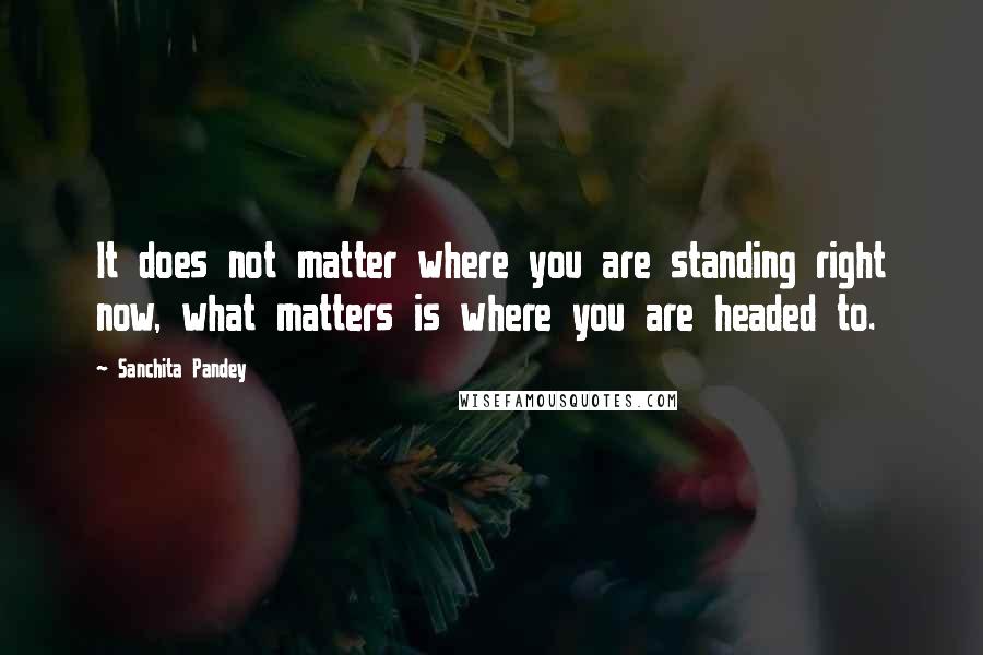 Sanchita Pandey Quotes: It does not matter where you are standing right now, what matters is where you are headed to.