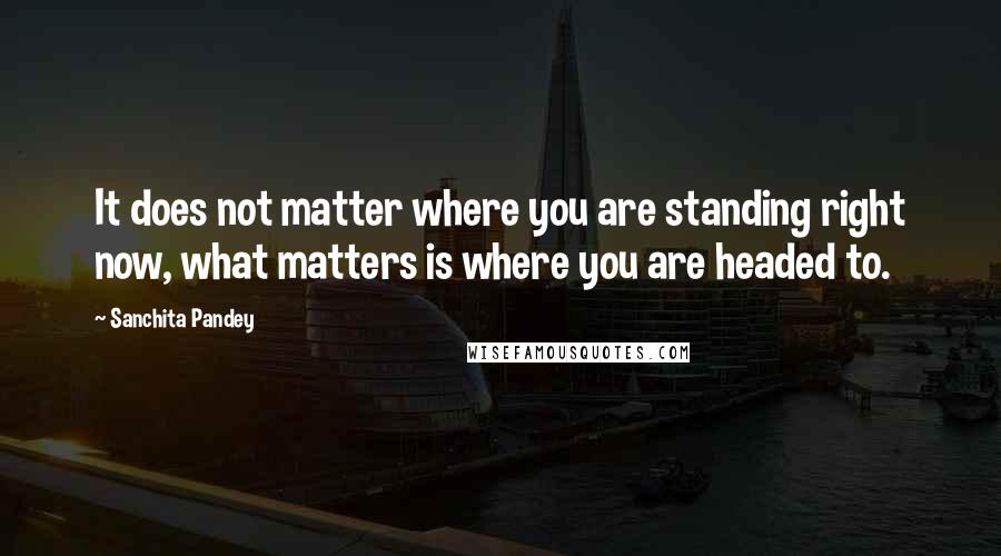 Sanchita Pandey Quotes: It does not matter where you are standing right now, what matters is where you are headed to.