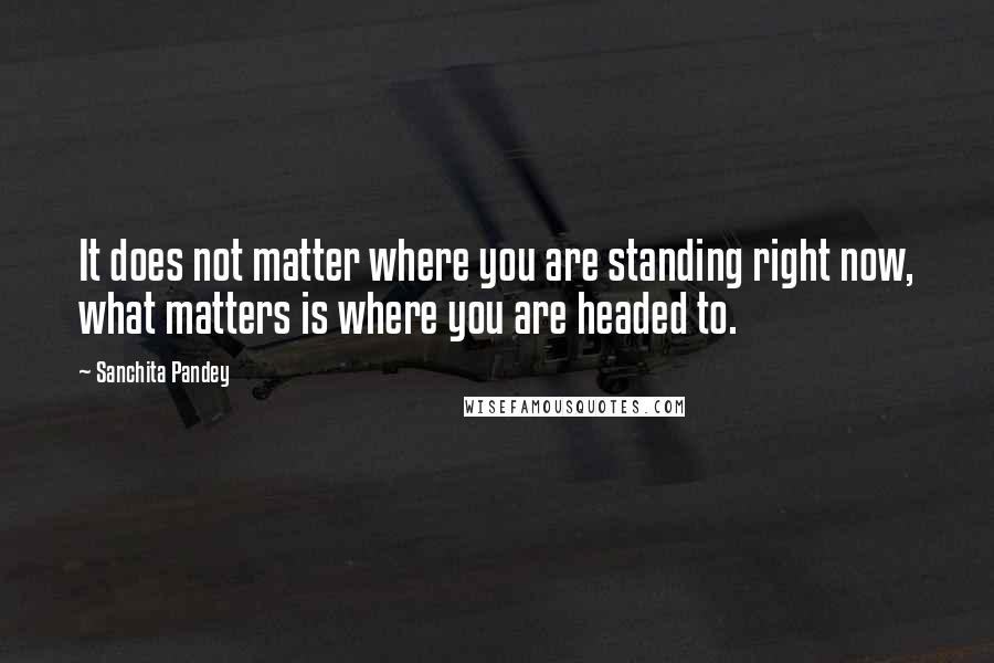 Sanchita Pandey Quotes: It does not matter where you are standing right now, what matters is where you are headed to.