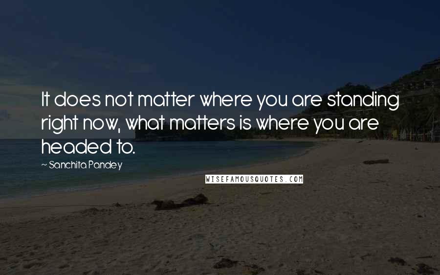 Sanchita Pandey Quotes: It does not matter where you are standing right now, what matters is where you are headed to.