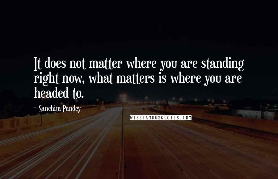 Sanchita Pandey Quotes: It does not matter where you are standing right now, what matters is where you are headed to.