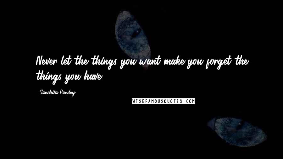 Sanchita Pandey Quotes: Never let the things you want make you forget the things you have.